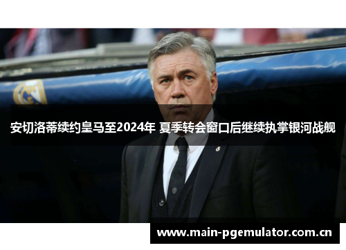 安切洛蒂续约皇马至2024年 夏季转会窗口后继续执掌银河战舰 安切洛蒂续约皇马至2024年 夏季转会窗口后继续执掌银河战舰